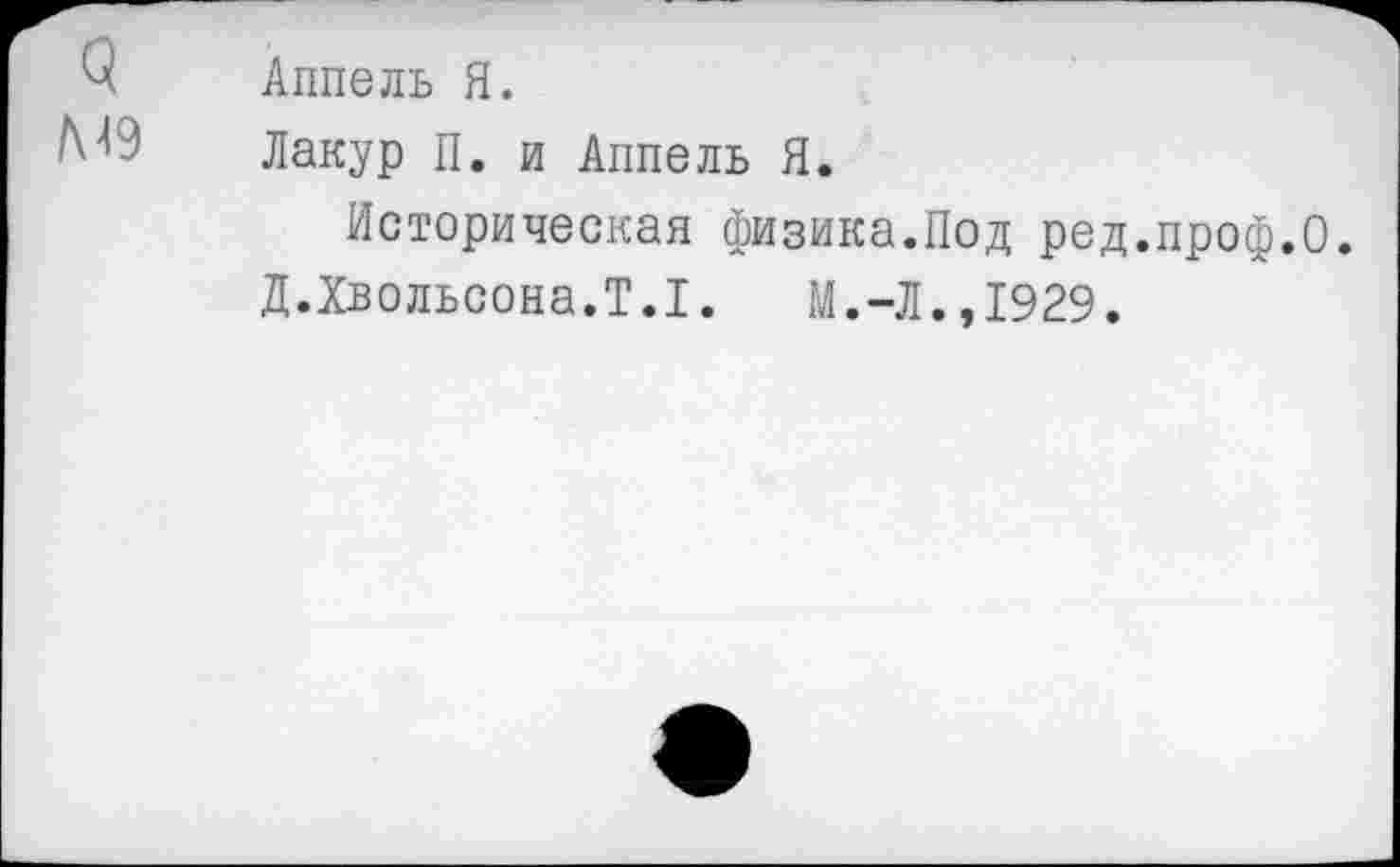 ﻿ч
М9
Аппель Я.
Лакур П. и Аппель Я.
Историческая физика.Под ред.проф.О.
Д.Хвольсона.Т.1. М.-Л.,1929.